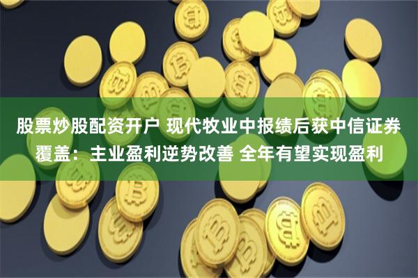 股票炒股配资开户 现代牧业中报绩后获中信证券覆盖：主业盈利逆势改善 全年有望实现盈利