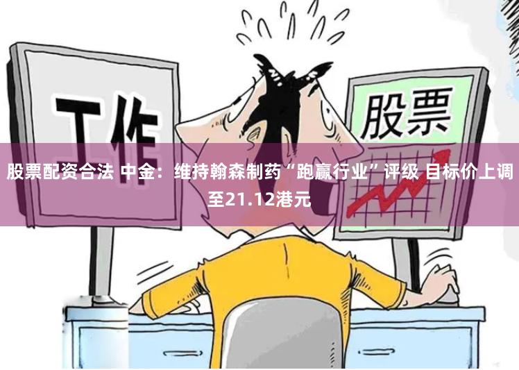 股票配资合法 中金：维持翰森制药“跑赢行业”评级 目标价上调至21.12港元