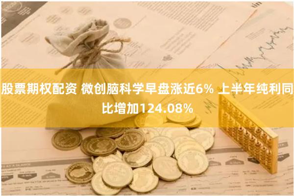 股票期权配资 微创脑科学早盘涨近6% 上半年纯利同比增加124.08%