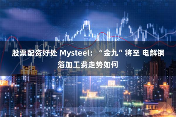 股票配资好处 Mysteel：“金九”将至 电解铜箔加工费走势如何