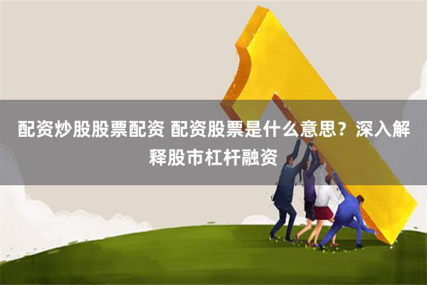 配资炒股股票配资 配资股票是什么意思？深入解释股市杠杆融资