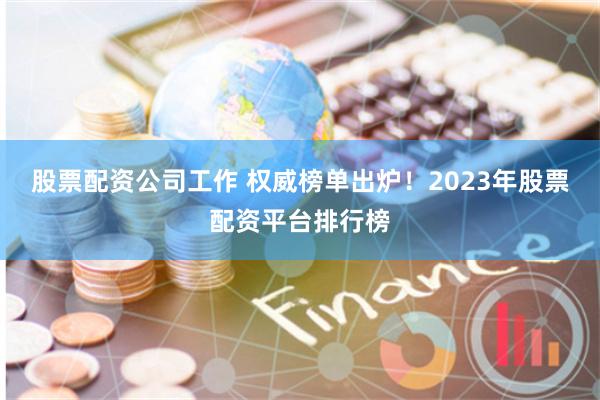 股票配资公司工作 权威榜单出炉！2023年股票配资平台排行榜