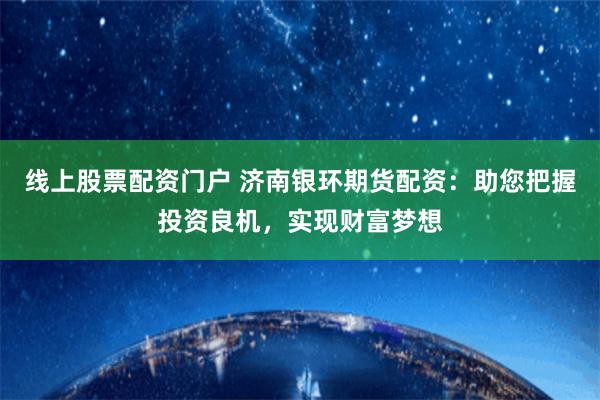 线上股票配资门户 济南银环期货配资：助您把握投资良机，实现财富梦想