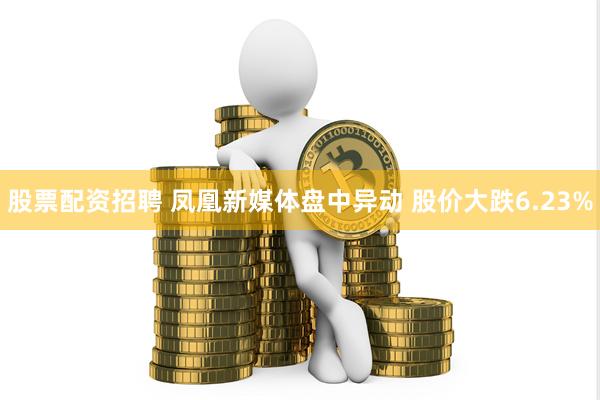 股票配资招聘 凤凰新媒体盘中异动 股价大跌6.23%