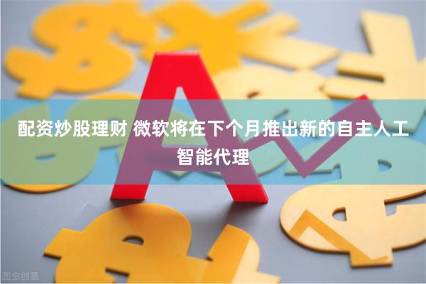 配资炒股理财 微软将在下个月推出新的自主人工智能代理