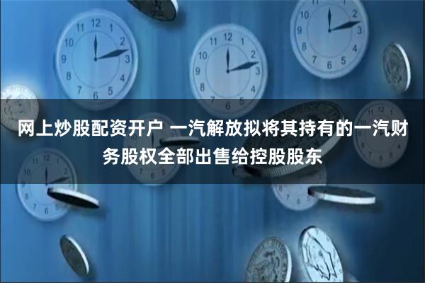 网上炒股配资开户 一汽解放拟将其持有的一汽财务股权全部出售给控股股东