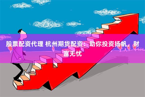 股票配资代理 杭州期货配资：助你投资扬帆，财富无忧