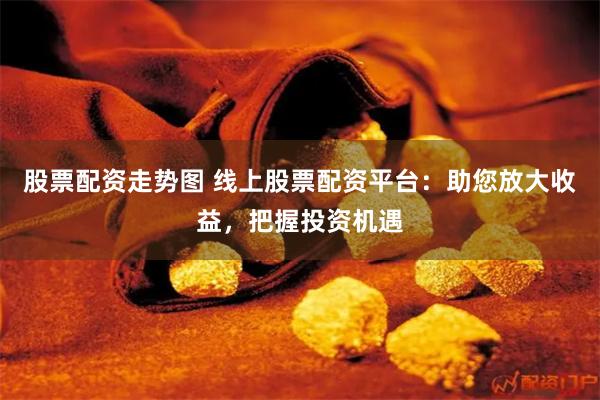 股票配资走势图 线上股票配资平台：助您放大收益，把握投资机遇