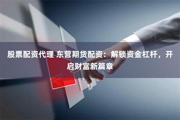股票配资代理 东营期货配资：解锁资金杠杆，开启财富新篇章
