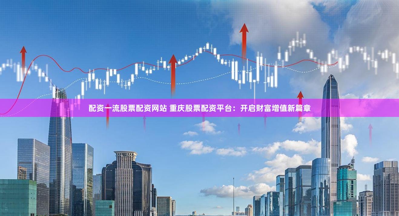 配资一流股票配资网站 重庆股票配资平台：开启财富增值新篇章