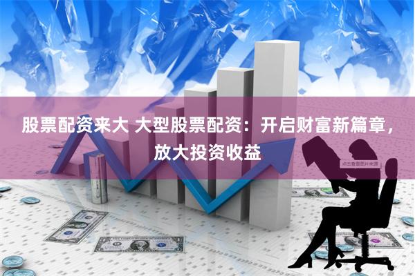 股票配资来大 大型股票配资：开启财富新篇章，放大投资收益
