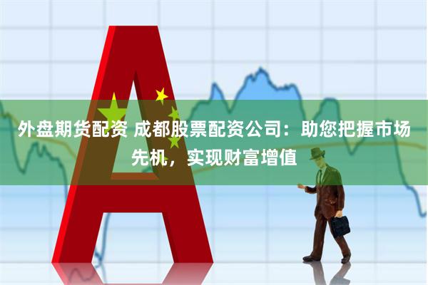 外盘期货配资 成都股票配资公司：助您把握市场先机，实现财富增值