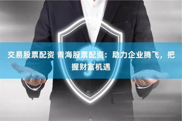 交易股票配资 青海股票配资：助力企业腾飞，把握财富机遇