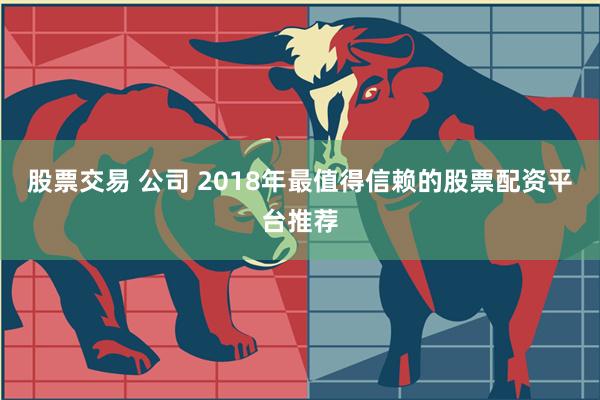 股票交易 公司 2018年最值得信赖的股票配资平台推荐