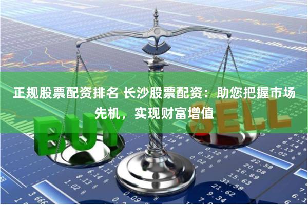 正规股票配资排名 长沙股票配资：助您把握市场先机，实现财富增值