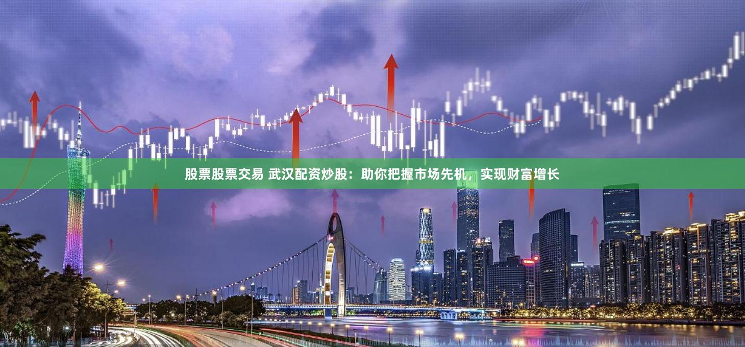 股票股票交易 武汉配资炒股：助你把握市场先机，实现财富增长
