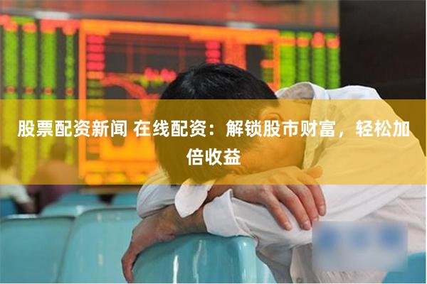 股票配资新闻 在线配资：解锁股市财富，轻松加倍收益
