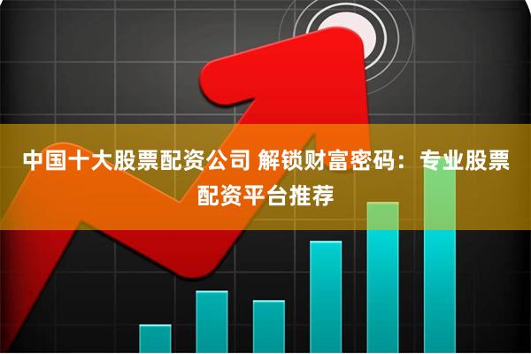 中国十大股票配资公司 解锁财富密码：专业股票配资平台推荐