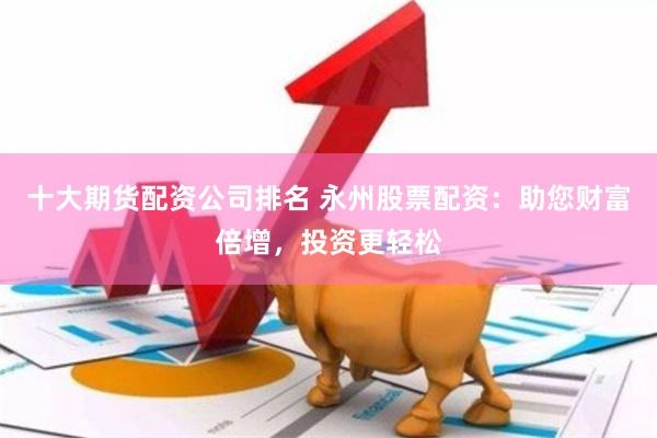 十大期货配资公司排名 永州股票配资：助您财富倍增，投资更轻松