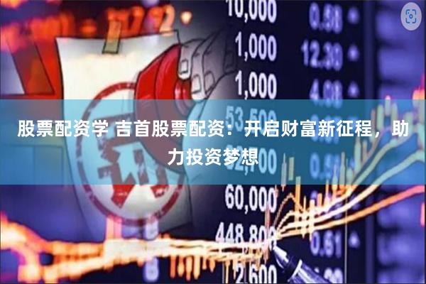 股票配资学 吉首股票配资：开启财富新征程，助力投资梦想