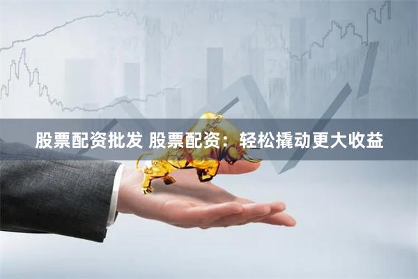 股票配资批发 股票配资：轻松撬动更大收益