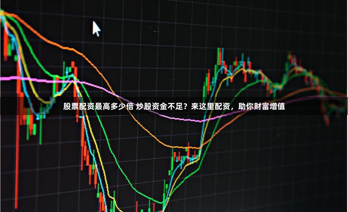 股票配资最高多少倍 炒股资金不足？来这里配资，助你财富增值