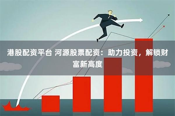 港股配资平台 河源股票配资:助力投资,解锁财富新高度