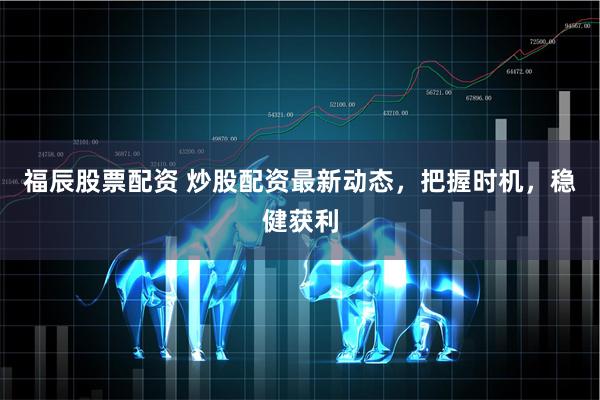 福辰股票配资 炒股配资最新动态，把握时机，稳健获利