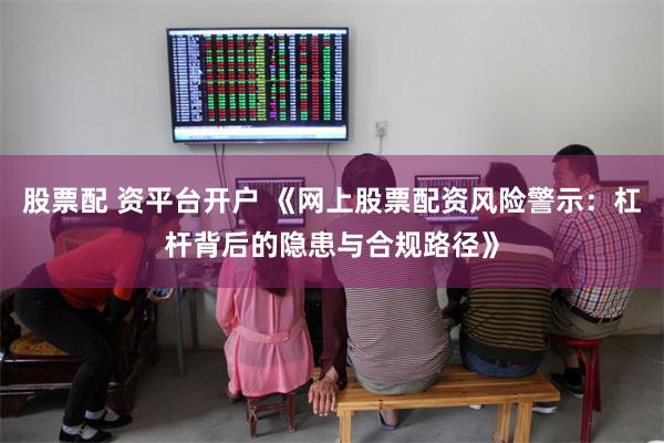 股票配 资平台开户 《网上股票配资风险警示：杠杆背后的隐患与合规路径》