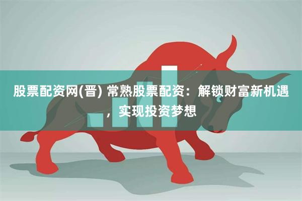 股票配资网(晋) 常熟股票配资：解锁财富新机遇，实现投资梦想