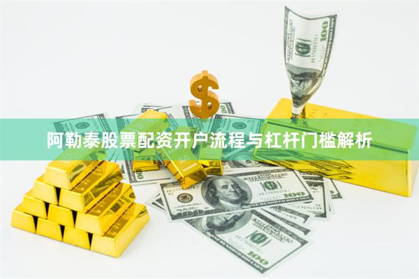 阿勒泰股票配资开户流程与杠杆门槛解析
